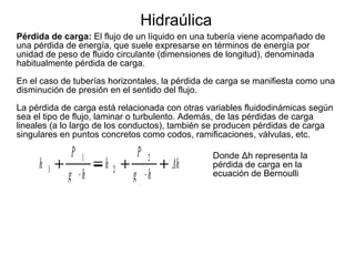 Hidraúlica
Pérdida de carga: El flujo de un líquido en una tubería viene acompañado de
una pérdida de energía, que suele expresarse en términos de energía por
unidad de peso de fluido circulante (dimensiones de longitud), denominada
habitualmente pérdida de carga.
En el caso de tuberías horizontales, la pérdida de carga se manifiesta como una
disminución de presión en el sentido del flujo.
La pérdida de carga está relacionada con otras variables fluidodinámicas según
sea el tipo de flujo, laminar o turbulento. Además, de las pérdidas de carga
lineales (a lo largo de los conductos), también se producen pérdidas de carga
singulares en puntos concretos como codos, ramificaciones, válvulas, etc.

h

1

P 1
g h

h

P
2

2

g h

Δh

Donde Δh representa la
pérdida de carga en la
ecuación de Bernoulli

 