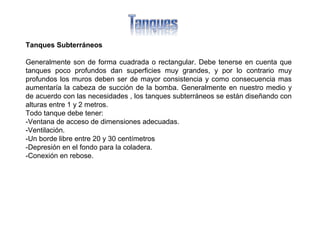 Tanques Subterráneos
Generalmente son de forma cuadrada o rectangular. Debe tenerse en cuenta que
tanques poco profundos dan superficies muy grandes, y por lo contrario muy
profundos los muros deben ser de mayor consistencia y como consecuencia mas
aumentaría la cabeza de succión de la bomba. Generalmente en nuestro medio y
de acuerdo con las necesidades , los tanques subterráneos se están diseñando con
alturas entre 1 y 2 metros.
Todo tanque debe tener:
-Ventana de acceso de dimensiones adecuadas.
-Ventilación.
-Un borde libre entre 20 y 30 centímetros
-Depresión en el fondo para la coladera.
-Conexión en rebose.
 