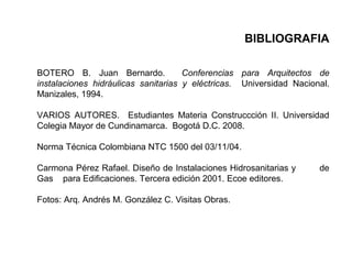 BIBLIOGRAFIA
BOTERO B. Juan Bernardo. Conferencias para Arquitectos de
instalaciones hidráulicas sanitarias y eléctricas. Universidad Nacional.
Manizales, 1994.
VARIOS AUTORES. Estudiantes Materia Construccción II. Universidad
Colegia Mayor de Cundinamarca. Bogotá D.C. 2008.
Norma Técnica Colombiana NTC 1500 del 03/11/04.
Carmona Pérez Rafael. Diseño de Instalaciones Hidrosanitarias y de
Gas para Edificaciones. Tercera edición 2001. Ecoe editores.
Fotos: Arq. Andrés M. González C. Visitas Obras.
 