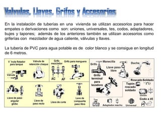 En la instalación de tuberías en una vivienda se utilizan accesorios para hacer
empates o derivaciones como son: uniones, universales, tes, codos, adaptadores,
bujes y tapones; además de los anteriores también se utilizan accesorios como
griferías con mezclador de agua caliente, válvulas y llaves.
La tubería de PVC para agua potable es de color blanco y se consigue en longitud
de 6 metros.
 