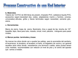 b. Materiales
Tubería de 1/2 PVC de 500 libras de presión, limpiador PVC, soldadura líquida PVC,
accesorios según necesidad (tes, codos, adaptadores macho y hembra, uniones,
universales) válvulas, grifos y llaves terminales según necesidad, cemento gris,
arena.
c. Herramientas
Marco de sierra, hojas de sierra, flexómetro, lima o papel de lija, brocha de 1/2"
bayetilla, lápiz, llave para tubo, maceta, cincel, nivel, palustre, manguera para pasar
niveles.
d. Marcar puntos terminales y trazar.
Se marcan los sitios donde van a quedar las salidas para la acometida del sanitario,
el lavamanos, la lavadora, el lavadero, el baño, el fregadero de cocina y en general
aquellos otros sitios donde necesitemos una terminal o salida, estos puntos tienen
unas medidas recomendables con relación al nivel de piso y el centro del aparato
que vamos a instalar.
 