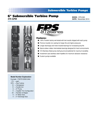 Submersible Turbine Pumps
Model Number Explanation
Example: 175STS10D6X-0464
	175	 = 	gpm
	STS 	 = 	Sub Turbine
	 10	 = 	Horsepower			
	 D	 = 	Ductile Iron			
	 6	 = 	6" Pump				
	 X	 = 	Impeller Trim Configuration		
	 04	 = 	Number of Stages			
	 6	 = 	6" Motor Size			
	 4	 = 	4" Discharge Size
Features:
n	 100% Franklin factory wet tested with test results shipped with each pump
n	 Premium ductile iron casting for longer life and higher pressures
n	 Longer discharge and motor bracket bearings for increased pump life
n	 Spiral cutlass rubber intermediate bearings designed for harsh environments
n	 416 Stainless Steel pump shaft ground and polished for maximum durability
n	 Investment cast stainless steel impellers for maximum abrasion resistance
n	 Custom pumps available
6" Submersible Turbine Pump
375 GPM
BOOK: STS-040
DATE: November 2010
 