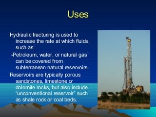UsesUses
Hydraulic fracturing is used to
increase the rate at which fluids,
such as:
-Petroleum, water, or natural gas
can be covered from
subterranean natural reservoirs.
Reservoirs are typically porous
sandstones, limestone or
dolomite rocks, but also include
“unconventional reservoir” such
as shale rock or coal beds.
 