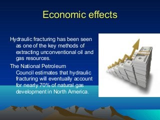 Economic effectsEconomic effects
Hydraulic fracturing has been seen
as one of the key methods of
extracting unconventional oil and
gas resources.
The National Petroleum
Council estimates that hydraulic
fracturing will eventually account
for nearly 70% of natural gas
development in North America.
 
