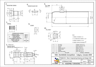 STKM16C / DIA 14 X 10FILL BOLT110
STKM12A / DIA 54 X 160OIL TANK19
S25C / DIA 9.8 X 3COVER18
SWRH32 / DIA X 23SPACER VALVE KEY16
S40C / DIA 12 X 45.5SPACER VALVE15
SWPA / DIA 7.5 X 11SPRING23
S40C / DIA 12.8 X 19ADJUSTING SCREW22
MATERIAL / DIMENSIONSPART NAMEQTYITEM
ITSNA A.F.
Name
T2 - ASSEMBLY DRAWING 4 /7
Task
Project
HYDRAULIC JACK
Time
5.5 HOURS
Sheet
Scale
Units
mm
40th. WorldSkills Competition - Calgary, Canada 2009
TRADE 05 : Mech. Engineering Drawing and Design CAD
worldskills
COMPRESSION SPRING
COIL
AVERAGE DIAMETER
OUTER DIAMETER
INTERNAL DIAMETER
DIA 7.2
DIA 7.5
DIA 6.9
2.
ADJUSTING SCREW
N10
Notes :
1. GENERAL TOLERANCE 0.2
2. ALL UNSPECIFIED CHAMFER 1 X 45
3. GENERAL CHAMFER 0.3 X 45
4. GENERAL SURFACE ROUGHNESS
7.85
9M
7.85
12.8
2
19
2
11
1
4
2.5
3.
SPRING
2:1 (1:1)
7.5
11
DIAMETER OF WIRE DIA 0.6
TOTAL NUMBER OF SPRING COILS 7
NUMBER OF BASE COIL 2
HELICAL DIRECTION RIGHT HAND
FREE LENGTH 11
5.
SPACER VALVE
QUENCHING AND TEMPERING HRC 26 - 28
45.5
R3.175
S
0.5
R0.5
12
5
90
R2
2
9.8
7 32
4
16
22
3
9M
5
1
9.8
7
N6
N6
N10
N10
N10
N8 N10 N6
( , )
6.
SPACER VALVE KEY
25
25
5
23
8.
COVER
9.8
3
9.
OIL TANK
(SCALE 1:1)
10.
FILL BOLT
10
14
9
R8
S
R7
S
10
4 3.5
37.5-0.0
0.3+
41
160
53e7
54
R27
44
9
16
22
252
 