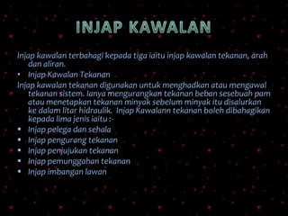 Injap kawalan terbahagi kepada tiga iaitu injap kawalan tekanan, arah
dan aliran.
• Injap Kawalan Tekanan
Injap kawalan tekanan digunakan untuk menghadkan atau mengawal
tekanan sistem. Ianya mengurangkan tekanan beban sesebuah pam
atau menetapkan tekanan minyak sebelum minyak itu disalurkan
ke dalam litar hidraulik. Injap Kawalann tekanan boleh dibahagikan
kepada lima jenis iaitu :-
 Injap pelega dan sehala
 Injap pengurang tekanan
 Injap penjujukan tekanan
 Injap pemunggahan tekanan
 Injap imbangan lawan
 