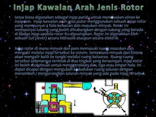 • Ianya biasa digunakan sebagai injap pandu untuk meneruskan aliran ke
injap lain. Injap kawalan arah jenis putar menggunakan sebuah injap rotor
yang mempunyai 4 hala keluaran dan masukan minyak. Rotor ini
mempunyai lubang yang boleh dihubungkan dengan lubang yang berada
di badan injap apabila rotor itu dipusingkan. Rotor ini digerakkan oleh
sebuah tuil (lever) secara hidraulik ataupun secara elektrik.
• Injap rotor di mana minyak dan pam memasuki ruang masukan dan
mengalir melalui injap tersebut ke sistem. Sementara minyak dari sistem
akan mengalir balik ke tangki melalui ruang keluaran. Ruang-ruang
tersebut sebenarnya terletak di dua tingkat yang berasingan. Injap rotor
ini boleh diubahsuai untuk menggerakkan dua, tiga atau empat hala. Ini
dapat dicapai dengan mengubah kedudukan ruang saluran dengan
menambah / mengurangkan saluran minyak yang ada pada injap tersebut.
 