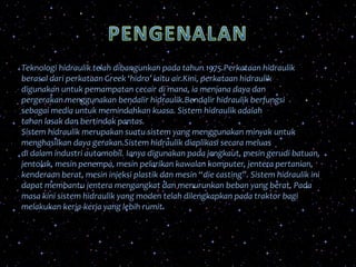Teknologi hidraulik telah dibangunkan pada tahun 1975.Perkataan hidraulik
berasal dari perkataan Greek ‘hidro’ iaitu air.Kini, perkataan hidraulik
digunakan untuk pemampatan cecair di mana, ia menjana daya dan
pergerakan menggunakan bendalir hidraulik.Bendalir hidraulik berfungsi
sebagai media untuk memindahkan kuasa. Sistem hidraulik adalah
tahan lasak dan bertindak pantas.
Sistem hidraulik merupakan suatu sistem yang menggunakan minyak untuk
menghasilkan daya gerakan.Sistem hidraulik diaplikasi secara meluas
di dalam industri automobil. Ianya digunakan pada jengkaut, mesin gerudi batuan,
jentolak, mesin penempa, mesin pelarikan kawalan komputer, jentera pertanian,
kenderaan berat, mesin injeksi plastik dan mesin “die casting”. Sistem hidraulik ini
dapat membantu jentera mengangkat dan menurunkan beban yang berat. Pada
masa kini sistem hidraulik yang moden telah dilengkapkan pada traktor bagi
melakukan kerja-kerja yang lebih rumit.
 
