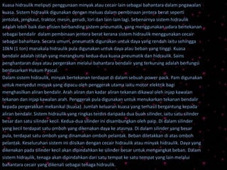 Kuasa hidraulik meliputi penggunaan minyak atau cecair lain sebagai bahantara dalam pngawalan
kuasa. Sistem hidraulik digunakan dengan meluas dalam pembinaan jentera berat seperti
jentolak, jengkaut, traktor, mesin, gerudi, lori dan lain-lain lagi. Sebenarnya sistem hidraulik
adalah lebih baik dan efisien berbanding sistem pneumatik, yang menggunakan udara bertekanan
sebagai bendalir dalam pembinaan jentera berat kerana sistem hidraulik menggunakan cecair
sebagai bahantara. Secara umum, pneumatik digunakan untuk daya yang rendah iaitu sehingga
10kN (1 ton) manakala hidraulik pula digunakan untuk daya atau beban yang tinggi. Kuasa
bendalir adalah istilah yang merangkumi kedua-dua kuasa pneumatik dan hidraulik. Sains
penghantaran daya atau pergerakan melalui bahantara bendalir yang terkurung adalah berfungsi
berdasarkan Hukum Pascal.
Dalam sistem hidraulik, minyak bertekanan terdapat di dalam sebuah power pack. Pam digunakan
untuk menyedut minyak yang dipacu oleh penggerak utama iaitu motor elektrik bagi
menghasilkan aliran bendalir. Arah aliran dan kadar aliran tekanan dikawal oleh injap kawalan
tekanan dan injap kawalan arah. Penggerak pula digunakan untuk menukarkan tekanan bendalir
kepada pergerakkan mekanikal (kuasa). Jumlah keluaran kuasa yang terhasil bergantung kepada
aliran bendalir. Sistem hidraulik yang ringkas terdiri daripada dua buah silinder, iaitu satu silinder
besar dan satu silinder kecil. Kedua-dua silinder ini disambungkan oleh paip. Di dalam silinder
yang kecil terdapat satu omboh yang dikenakan daya ke atasnya. Di dalam silinder yang besar
pula, terdapat satu omboh yang dinamakan omboh pelantak. Beban diletakkan di atas omboh
pelantak. Keseluruhan sistem ini diisikan dengan cecair hidraulik atau minyak hidraulik. Daya yang
dikenakan pada silinder kecil akan dipindahkan ke silinder besar untuk mengangkat beban. Dalam
sistem hidraulik, tenaga akan dipindahkan dari satu tempat ke satu tempat yang lain melalui
bahantara cecair yang dikenali sebagai tenaga hidraulik.
 