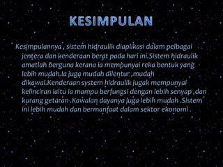Kesimpulannya , sistem hidraulik diaplikasi dalam pelbagai
jentera dan kenderaan berat pada hari ini.Sistem hidraulik
amatlah berguna kerana ia mempunyai reka bentuk yang
lebih mudah.Ia juga mudah dilentur ,mudah
dikawal.Kenderaan system hidraulik jugak mempunyai
kelinciran iaitu ia mampu berfungsi dengan lebih senyap ,dan
kurang getaran .Kawalan dayanya juga lebih mudah .Sistem
ini lebih mudah dan bermanfaat dalam sektor ekonomi .
 