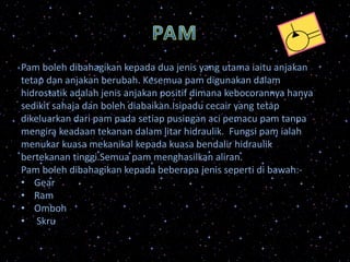 Pam boleh dibahagikan kepada dua jenis yang utama iaitu anjakan
tetap dan anjakan berubah. Kesemua pam digunakan dalam
hidrostatik adalah jenis anjakan positif dimana kebocorannya hanya
sedikit sahaja dan boleh diabaikan.Isipadu cecair yang tetap
dikeluarkan dari pam pada setiap pusingan aci pemacu pam tanpa
mengira keadaan tekanan dalam litar hidraulik. Fungsi pam ialah
menukar kuasa mekanikal kepada kuasa bendalir hidraulik
bertekanan tinggi.Semua pam menghasilkan aliran.
Pam boleh dibahagikan kepada beberapa jenis seperti di bawah:-
• Gear
• Ram
• Omboh
• Skru
 