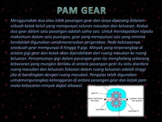 Menggunakan dua atau lebih pasangan gear dan ianya dipasang didalam
sebuah kotak keluli yang mempunyai saluran masukan dan keluaran. Kedua
dua gear dalam satu pasangan adalah sama saiz. Untuk mendapatkan isipadu
maksimum dalam satu pusingan, gear yang mempunyai saiz yang minima
hendaklah digunakan untukmeneruskan pergerakan. Pada kebisaannya
sesebuah gear mempunyai 8 hingga 9 gigi. Minyak yang terperangkap di
antara gigi gear dan kotak akan dipindahkan dari ruang masukan ke ruang
keluaran. Percantuman gigi dalam pasangan gear itu menghalang sebarang
kebocoran yang mungkin berlaku di antara pasangan gear itu iaitu diantara
ruang masukan dan keluaran.Tekanan dalam ruang keluaran adalah tinggi
jika di bandingkan dengan ruang masukan. Pengalas telah digunakan
untukmengurangkan kelonggaran di antara pasangan gear dan kotak pam
maka kebocoran minyak dapat dikawal.
 