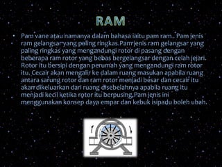 • Pam vane atau namanya dalam bahasa iaitu pam ram . Pam jenis
ram gelangsar yang paling ringkas.Pam jenis ram gelangsar yang
paling ringkas yang mengandungi rotor di pasang dengan
beberapa ram rotor yang bebas bergelangsar dengan celah jejari.
Rotor itu bersipi dengan perumah yang mengandungi ram rotor
itu. Cecair akan mengalir ke dalam ruang masukan apabila ruang
antara sarung rotor dan ram rotor menjadi besar dan cecair itu
akan dikeluarkan dari ruang disebelahnya apabila ruang itu
menjadi kecil ketika rotor itu berpusing.Pam jenis ini
menggunakan konsep daya empar dan kebuk isipadu boleh ubah.
 
