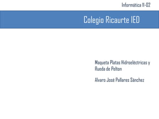 Informática 11-02


Colegio Ricaurte IED



    Maqueta Platas Hidroeléctricas y
    Rueda de Pelton

    Alvaro José Pallares Sánchez
 