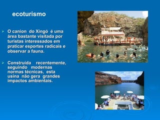 O canion  do Xingó  é uma  área bastante visitada por turistas interessados em praticar esportes radicais e observar a fauna.  Construída  recentemente, seguindo  modernas normas técnicas,  esta  usina  não gera  grandes  impactos ambientais. ecoturismo 