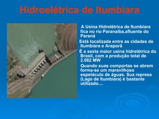 Hidroelétrica de Itumbiara A Usina Hidrelétrica de Itumbiara fica no rio Paranaíba,afluente do Paraná Está localizada entre as cidades de Itumbiara e Araporã  É a sexta maior usina hidrelétrica do Brasil, com a produção total de 2.082 MW Quando suas comportas se abrem forma-se um maravilhoso espetáculo de águas. Sua represa (Lago de Itumbiara) é bastante utilizado.... 