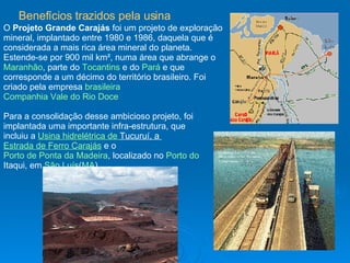 Para a consolidação desse ambicioso projeto, foi implantada uma importante infra-estrutura, que incluiu a  Usina hidrelétrica de  Tucuruí , a  Estrada de Ferro Carajás  e o  Porto de Ponta da Madeira , localizado no  Porto do  Itaqui , em  São Luís ( MA ). O  Projeto Grande Carajás  foi um projeto de exploração mineral, implantado entre 1980 e 1986, daquela que é considerada a mais rica área mineral do planeta. Estende-se por 900 mil km², numa área que abrange o  Maranhão , parte do  Tocantins  e do  Pará  e que corresponde a um décimo do território brasileiro. Foi criado pela empresa  brasileira   Companhia Vale do Rio Doce   Benefícios trazidos pela usina   