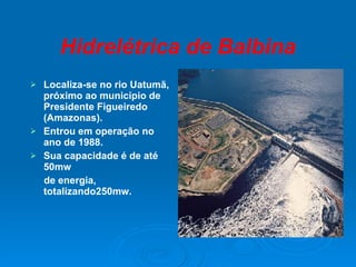 Hidrelétrica de Balbina Localiza-se no rio Uatumã, próximo ao município de Presidente Figueiredo (Amazonas). Entrou em operação no ano de 1988. Sua capacidade é de até 50mw de energia, totalizando250mw. 