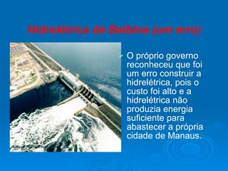 Hidrelétrica de Balbina (um erro) O próprio governo reconheceu que foi um erro construir a hidrelétrica, pois o custo foi alto e a hidrelétrica não produzia energia suficiente para abastecer a própria cidade de Manaus. 