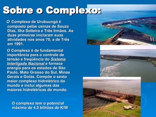 Sobre o Complexo: O  Complexo de Urubuungá é composto pelas usinas de Souza Dias, Ilha Solteira e Três Irmãos. As duas primeiras iniciaram suas atividades nos anos 70, a de Três em 1991. O Complexo é de fundamental importância para o controle de tensão e freqüência do  Sistema Interligado Nacional  e fornece energia para os estados de São Paulo, Mato Grosso do Sul, Minas Gerais e Goiás. Compõe o sexto maior complexo hidrelétrico do mundo e incluí algumas das maiores hidrelétricas do mundo. O complexo tem o potencial máximo de 4,5 bilhões de K/W 