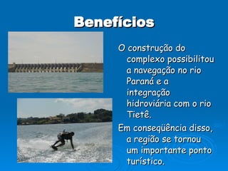 Benefícios O construção do complexo possibilitou a navegação no rio Paraná e a integração hidroviária com o rio Tietê. Em conseqüência disso, a região se tornou um importante ponto turístico. 