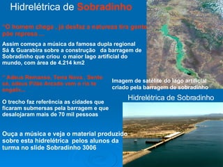 Hidrelétrica de  Sobradinho  Imagem de satélite   do lago artificial criado pela barragem de sobradinho  Hidrelétrica de Sobradinho Ouça a música e veja o material produzido sobre esta hidrelétrica  pelos alunos da turma no slide Sobradinho 3006 “ O homem chega , já desfaz a natureza tira gente põe represa ... Assim começa a música da famosa dupla regional Sá & Guarabira sobre a construção  da barragem de Sobradinho que criou  o maior lago artificial do mundo, com área de 4.214 km2 “  Adeus Remanso, Terra Nova , Sento sé, adeus Pilão Arcado vem o rio te engolir... O trecho faz referência as cidades que ficaram submersas pela barragem e que desalojaram mais de 70 mil pessoas  