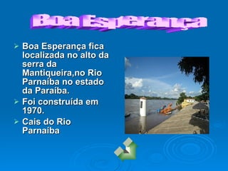 Boa Esperança fica localizada no alto da serra da Mantiqueira,no Rio Parnaíba no estado da Paraíba. Foi construída em 1970. Cais do Rio Parnaíba Boa Esperança                                  