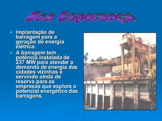 Implantação de barragem para a geração de energia elétrica. A barragem tem potência instalada de 237 MW para atender a demanda de energia das cidades vizinhas e servindo ainda de reserva para as empresas que explora o potencial energético das barragens. Boa Esperança 