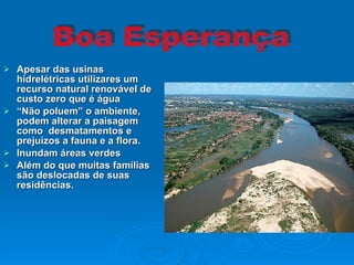 Apesar das usinas hidrelétricas utilizares um recurso natural renovável de custo zero que é água  “ Não poluem” o ambiente, podem alterar a paisagem como  desmatamentos e prejuízos a fauna e a flora. Inundam áreas verdes Além do que muitas famílias são deslocadas de suas residências. Boa Esperança                                                                                                                                                                                                                                                                                                                                                                                                                                                                                                                                                                                                                                                                                                                                                                                                       