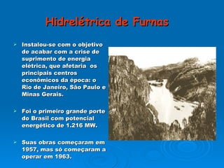 Hidrelétrica de Furnas   Instalou-se com o objetivo de acabar com a crise de suprimento de energia elétrica, que afetaria  os principais centros econômicos da época: o Rio de Janeiro, São Paulo e Minas Gerais. Foi o primeiro grande porte do Brasil com potencial energético de 1.216 MW. Suas obras começaram em 1957, mas só começaram a operar em 1963. 