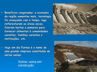 Benefícios resgatados: a economia da região aumentou mais, tecnologia foi avançando com o tempo, logo reflorestaram as áreas secas, fizeram hortas e pomares para fornecer alimentos à comunidades carentes, famílias carentes e instituições, etc. Hoje em dia Furnas é o nome de uma grande empresa constituída de várias usinas. Acima: usina em  construção  