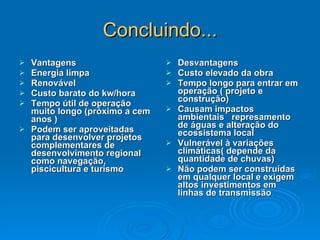 Concluindo... Vantagens Energia limpa Renovável Custo barato do kw/hora Tempo útil de operação muito longo (próximo a cem anos ) Podem ser aproveitadas para desenvolver projetos complementares de desenvolvimento regional como navegação, piscicultura e turismo  Desvantagens Custo elevado da obra Tempo longo para entrar em operação ( projeto e construção) Causam impactos ambientais  represamento de águas e alteração do ecossistema local Vulnerável à variações climáticas( depende da quantidade de chuvas) Não podem ser construídas em qualquer local e exigem altos investimentos em linhas de transmissão  