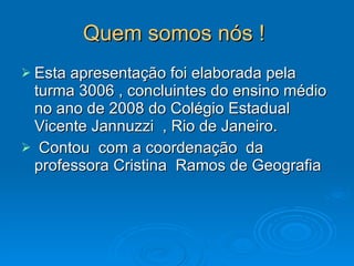 Quem somos nós !   Esta apresentação foi elaborada pela turma 3006 , concluintes do ensino médio no ano de 2008 do Colégio Estadual Vicente Jannuzzi  , Rio de Janeiro. Contou  com a coordenação  da professora Cristina  Ramos de Geografia  