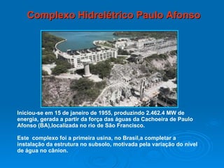 Complexo Hidrelétrico Paulo Afonso Iniciou-se em 15 de janeiro de 1955, produzindo 2.462.4 MW de energia, gerada a partir da força das águas da Cachoeira de Paulo Afonso (BA),localizada no rio de São Francisco. Este  complexo foi a primeira usina, no Brasil,a completar a  instalação da estrutura no subsolo, motivada pela variação do nível de água no cânion. 