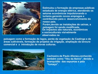 Estimulou a formação de empresas públicas estaduais de energia elétrica, atendendo os setores econômicos impulsionando o turismo,gerando novos empregos e contribuindo para o  desenvolvimento do nosso país. Porém,devido as instalações de usinas, a paisagem foi sendo modificada. Os impactos são naturais, econômicos e socioculturais visivelmente observados na paisagem como a formação de lagos, perda da vegetação da Caatinga e de áreas cultiváveis, formação de projetos de irrigação, ampliação da lavoura comercial e  a  introdução de novas culturas. Cachoeira de Paulo Afonso,conhecida também como “Véu da Noiva”, devido a branquidão  das espumas e pela “fumaça”.  