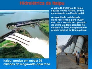 Hidrelétrica de Itaipu A usina Hidrelétrica de Itaipu situada no Rio Paraná, entrou em operação na década de 80. A capacidade instalada da  usina foi elevada  para 14.000 mw com a entrada em operação da última unidade geradora no começo de 2007, completando o projeto original de 20 máquinas. Itaipu  produz em média 90 milhões de megawatts-hora /ano  