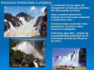 Impactos ambientais e projetos  A construção da barragem fez desaparecer as famosas cataratas  das Sete quedas (ao lado) Hoje a empresa desenvolve projetos de preservação ambiental e ecoturismo como : Circuito turistico incluindo visão panorâmica da usina e visita interna as instalações Cultivando água Boa – projeto de sustentabilidade ambiental em 29 municípios da área de influencia da usina . 
