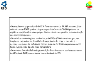 UNIVRSIDADE FEDERAL DE GOIÁS INSTITUTO DE ESTUDOS SOCIO AMBIENTAIS – IESA PLANEJAMENTO AMBIENTAL ADEMIR CASTORINO E-mail: ademircastorino@gmail.com Dinâmica populacional: O crescimento populacional do EIA ficou em torno de 54.343 pessoas, já as estimativas do IBGE podem chegar a aproximadamente 70.000 pessoas na região se considerados os empregos diretos e indiretos gerados pela construção dos empreendimentos. Os estudos entomológicos realizados pelo INPA (2004) mostram que, em função da extensão e da densidade de ocorrência do vetor –  Anopheles darlingi , as Áreas de Influência Diretas tanto do AHE Jirau quanto do AHE Santo Antônio são de alto risco para malária O aumento das atividades de prostituição deverá acarretar um incremento na incidência de DST, com risco de transmissão de AIDS. 