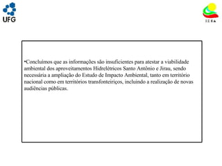 UNIVRSIDADE FEDERAL DE GOIÁS INSTITUTO DE ESTUDOS SOCIO AMBIENTAIS – IESA PLANEJAMENTO AMBIENTAL ADEMIR CASTORINO E-mail: ademircastorino@gmail.com Considerações finais: Concluímos que as informações são insuficientes para atestar a viabilidade ambiental dos aproveitamentos Hidrelétricos Santo Antônio e Jirau, sendo necessária a ampliação do Estudo de Impacto Ambiental, tanto em território nacional como em territórios transfonteiriços, incluindo a realização de novas audiências públicas. 