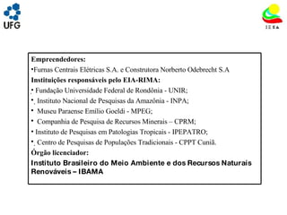UNIVRSIDADE FEDERAL DE GOIÁS INSTITUTO DE ESTUDOS SOCIO AMBIENTAIS – IESA PLANEJAMENTO AMBIENTAL ADEMIR CASTORINO E-mail: ademircastorino@gmail.com Empreendedores: Furnas Centrais Elétricas S.A. e Construtora Norberto Odebrecht S.A Instituições responsáveis pelo EIA-RIMA:   Fundação Universidade Federal de Rondônia - UNIR;  Instituto Nacional de Pesquisas da Amazônia - INPA; Museu Paraense Emílio Goeldi - MPEG; Companhia de Pesquisa de Recursos Minerais – CPRM; Instituto de Pesquisas em Patologias Tropicais - IPEPATRO;  Centro de Pesquisas de Populações Tradicionais - CPPT Cuniã. Órgão licenciador: Instituto Brasileiro do Meio Ambiente e dos Recursos Naturais Renováveis – IBAMA 
