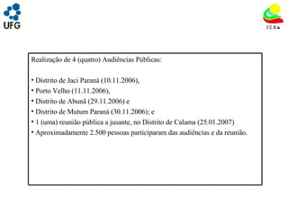 UNIVRSIDADE FEDERAL DE GOIÁS INSTITUTO DE ESTUDOS SOCIO AMBIENTAIS – IESA PLANEJAMENTO AMBIENTAL ADEMIR CASTORINO E-mail: ademircastorino@gmail.com Realização de 4 (quatro) Audiências Públicas:  Distrito de Jaci Paraná (10.11.2006),  Porto Velho (11.11.2006),  Distrito de Abunã (29.11.2006) e  Distrito de Mutum Paraná (30.11.2006); e  1 (uma) reunião pública a jusante, no Distrito de Calama (25.01.2007) Aproximadamente 2.500 pessoas participaram das audiências e da reunião. 
