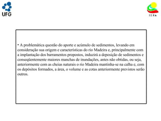 UNIVRSIDADE FEDERAL DE GOIÁS INSTITUTO DE ESTUDOS SOCIO AMBIENTAIS – IESA PLANEJAMENTO AMBIENTAL ADEMIR CASTORINO E-mail: ademircastorino@gmail.com As principais fragilidades no meio físico: A problemática questão do aporte e acúmulo de sedimentos, levando em consideração sua origem e características do rio Madeira e, principalmente com a implantação dos barramentos propostos, induzirá a deposição de sedimentos e conseqüentemente maiores manchas de inundações, antes não obtidas, ou seja, anteriormente com as cheias naturais o rio Madeira mantinha-se na calha e, com os depósitos formados, a área, o volume e as cotas anteriormente previstos serão outros.  