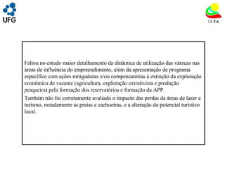 UNIVRSIDADE FEDERAL DE GOIÁS INSTITUTO DE ESTUDOS SOCIO AMBIENTAIS – IESA PLANEJAMENTO AMBIENTAL ADEMIR CASTORINO E-mail: ademircastorino@gmail.com As principais fragilidades no meio socioeconômico: Faltou no estudo maior detalhamento da dinâmica de utilização das várzeas nas áreas de influência do empreendimento, além da apresentação de programa específico com ações mitigadoras e/ou compensatórias à extinção da exploração econômica de vazante (agricultura, exploração extrativista e produção pesqueira) pela formação dos reservatórios e formação da APP. Também não foi corretamente avaliado o impacto das perdas de áreas de lazer e turismo, notadamente as praias e cachoeiras, e a alteração do potencial turístico local. 