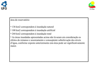 UNIVRSIDADE FEDERAL DE GOIÁS INSTITUTO DE ESTUDOS SOCIO AMBIENTAIS – IESA PLANEJAMENTO AMBIENTAL ADEMIR CASTORINO E-mail: ademircastorino@gmail.com As principais fragilidades na  área do reservatório : 136 km2 correspondem à inundação natural 108 km2 correspondem à inundação artificial 244 km2 correspondem à inundação total As áreas inundadas apresentadas acima não levaram em consideração os efeitos do remanso e assoreamento e conseqüente sobrelevação dos níveis d’água, conforme exposto anteriormente esta área pode ser significativamente maior. 