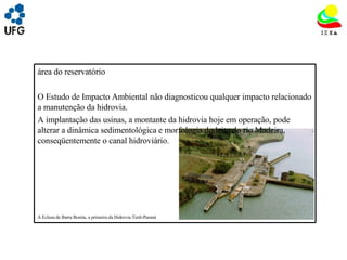 UNIVRSIDADE FEDERAL DE GOIÁS INSTITUTO DE ESTUDOS SOCIO AMBIENTAIS – IESA PLANEJAMENTO AMBIENTAL ADEMIR CASTORINO E-mail: ademircastorino@gmail.com As principais fragilidades na  área do reservatório : O Estudo de Impacto Ambiental não diagnosticou qualquer impacto relacionado a manutenção da hidrovia. A implantação das usinas, a montante da hidrovia hoje em operação, pode alterar a dinâmica sedimentológica e morfologia do leito do rio Madeira, conseqüentemente o canal hidroviário. A Eclusa de Barra Bonita, a primeira da Hidrovia Tietê-Paraná   