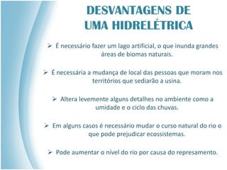 DESVANTAGENS DE
UMA HIDRELÉTRICA
 É necessário fazer um lago artificial, o que inunda grandes
áreas de biomas naturais.
 É necessária a mudança de local das pessoas que moram nos
territórios que sediarão a usina.
 Altera levemente alguns detalhes no ambiente como a
umidade e o ciclo das chuvas.
 Em alguns casos é necessário mudar o curso natural do rio o
que pode prejudicar ecossistemas.
 Pode aumentar o nível do rio por causa do represamento.
 