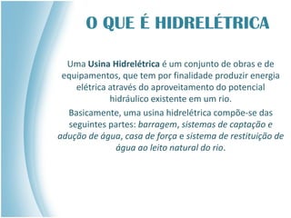 O QUE É HIDRELÉTRICA
Uma Usina Hidrelétrica é um conjunto de obras e de
equipamentos, que tem por finalidade produzir energia
elétrica através do aproveitamento do potencial
hidráulico existente em um rio.
Basicamente, uma usina hidrelétrica compõe-se das
seguintes partes: barragem, sistemas de captação e
adução de água, casa de força e sistema de restituição de
água ao leito natural do rio.
 