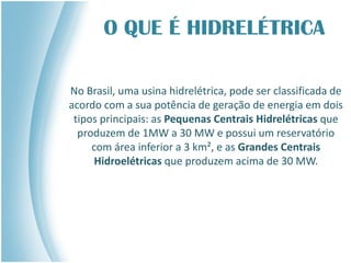 O QUE É HIDRELÉTRICA
No Brasil, uma usina hidrelétrica, pode ser classificada de
acordo com a sua potência de geração de energia em dois
tipos principais: as Pequenas Centrais Hidrelétricas que
produzem de 1MW a 30 MW e possui um reservatório
com área inferior a 3 km², e as Grandes Centrais
Hidroelétricas que produzem acima de 30 MW.
 