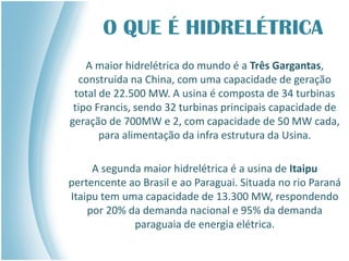 O QUE É HIDRELÉTRICA
A maior hidrelétrica do mundo é a Três Gargantas,
construída na China, com uma capacidade de geração
total de 22.500 MW. A usina é composta de 34 turbinas
tipo Francis, sendo 32 turbinas principais capacidade de
geração de 700MW e 2, com capacidade de 50 MW cada,
para alimentação da infra estrutura da Usina.
A segunda maior hidrelétrica é a usina de Itaipu
pertencente ao Brasil e ao Paraguai. Situada no rio Paraná
Itaipu tem uma capacidade de 13.300 MW, respondendo
por 20% da demanda nacional e 95% da demanda
paraguaia de energia elétrica.
 