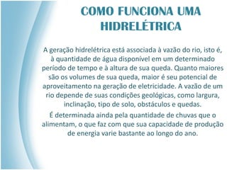 COMO FUNCIONA UMA
HIDRELÉTRICA
A geração hidrelétrica está associada à vazão do rio, isto é,
à quantidade de água disponível em um determinado
período de tempo e à altura de sua queda. Quanto maiores
são os volumes de sua queda, maior é seu potencial de
aproveitamento na geração de eletricidade. A vazão de um
rio depende de suas condições geológicas, como largura,
inclinação, tipo de solo, obstáculos e quedas.
É determinada ainda pela quantidade de chuvas que o
alimentam, o que faz com que sua capacidade de produção
de energia varie bastante ao longo do ano.
 